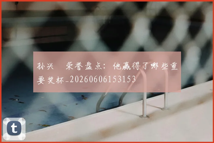 孙兴慜荣誉盘点：他赢得了哪些重要奖杯_20260606153153