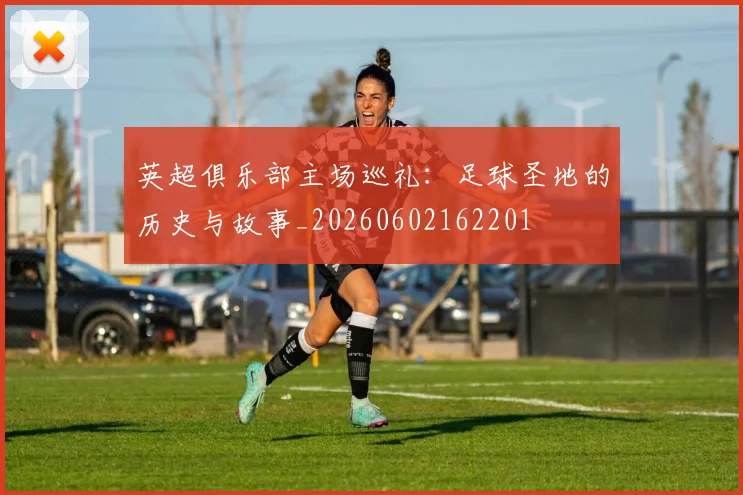 英超俱乐部主场巡礼：足球圣地的历史与故事_20260602162201