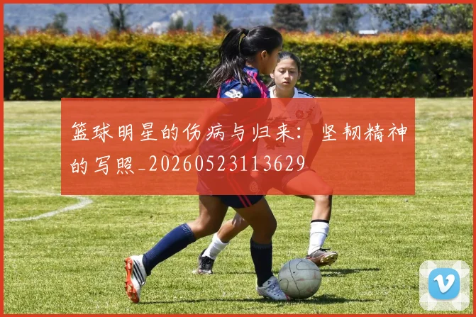 篮球明星的伤病与归来：坚韧精神的写照_20260523113629