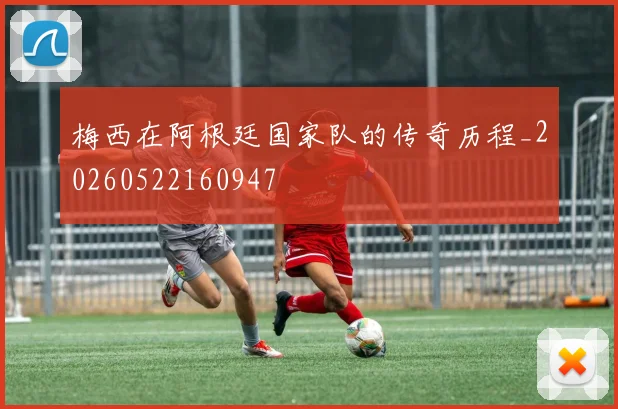 梅西在阿根廷国家队的传奇历程_20260522160947