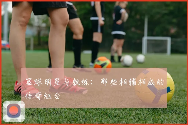 篮球明星与教练：那些相辅相成的传奇组合