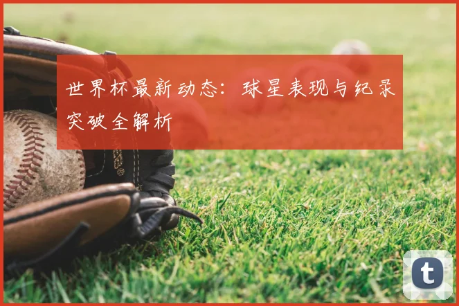 世界杯最新动态:球星表现与纪录突破全解析