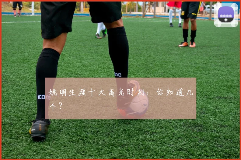 姚明生涯十大高光时刻，你知道几个？