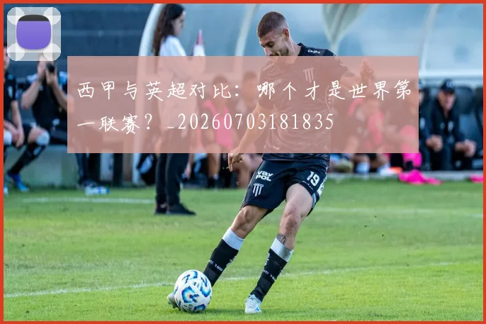 西甲与英超对比：哪个才是世界第一联赛？_20260703181835