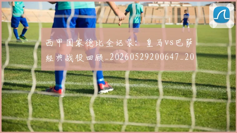 西甲国家德比全记录:皇马vs巴萨经典战役回顾_20260529200647_20260703181851